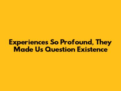 **Experiences So Profound, They Made Us Question Existence**