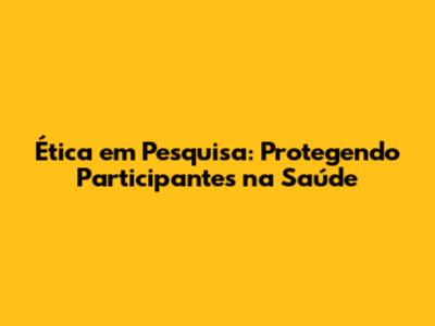 Ética em Pesquisa: Protegendo Participantes na Saúde