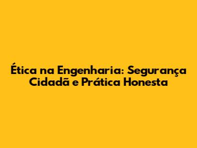Ética na Engenharia: Segurança Cidadã e Prática Honesta