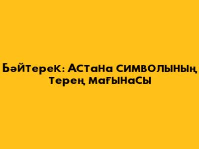 Бәйтерек: Астана символының терең мағынасы