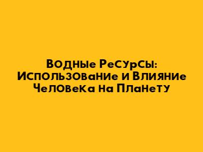 Водные Ресурсы: Использование и Влияние Человека на Планету