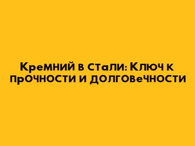 Кремний в стали: Ключ к прочности и долговечности