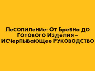 Лесопиление: От Бревна до Готового Изделия – Исчерпывающее Руководство