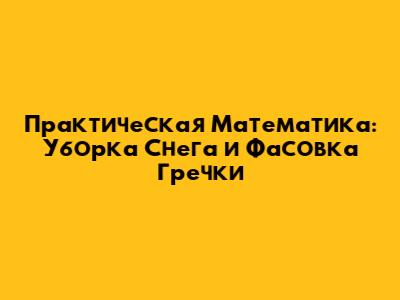 Практическая Математика: Уборка Снега и Фасовка Гречки