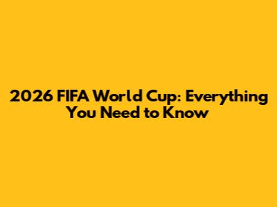 2026 FIFA World Cup: Everything You Need to Know