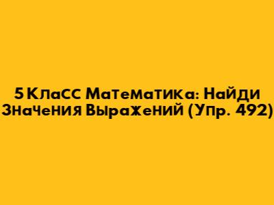5 Класс Математика: Найди Значения Выражений (Упр. 492)