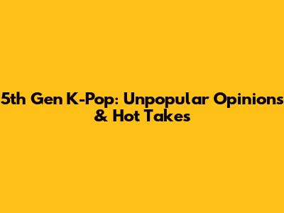 5th Gen K-Pop: Unpopular Opinions & Hot Takes