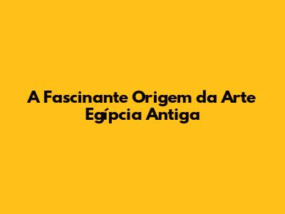 A Fascinante Origem da Arte Egípcia Antiga