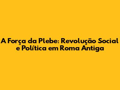 A Força da Plebe: Revolução Social e Política em Roma Antiga