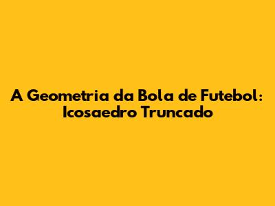 A Geometria da Bola de Futebol: Icosaedro Truncado