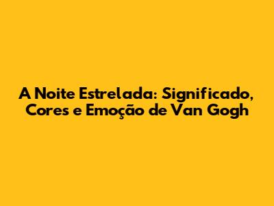 A Noite Estrelada: Significado, Cores e Emoção de Van Gogh