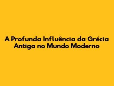 A Profunda Influência da Grécia Antiga no Mundo Moderno
