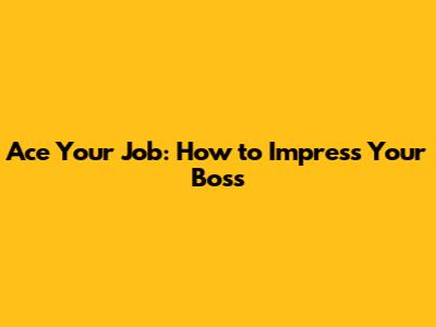 Ace Your Job: How to Impress Your Boss