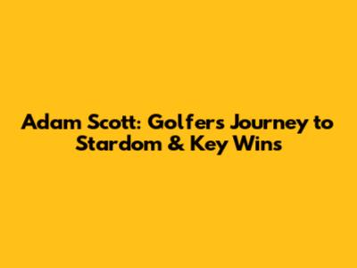 Adam Scott: Golfer's Journey to Stardom & Key Wins