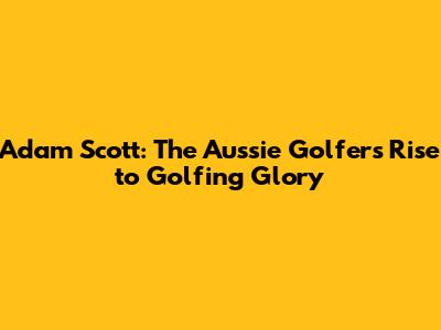Adam Scott: The Aussie Golfer's Rise to Golfing Glory