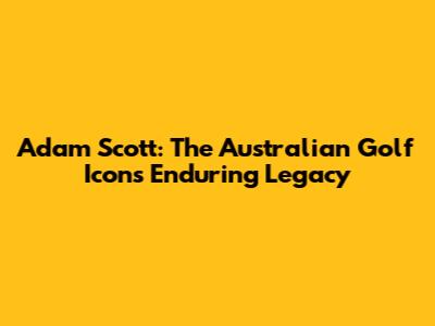 Adam Scott: The Australian Golf Icon's Enduring Legacy