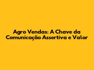 Agro Vendas: A Chave da Comunicação Assertiva e Valor