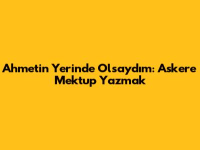 Ahmet'in Yerinde Olsaydım: Askere Mektup Yazmak