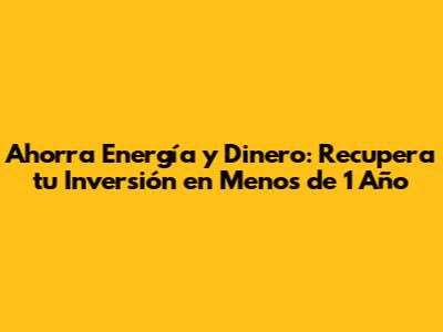 Ahorra Energía y Dinero: Recupera tu Inversión en Menos de 1 Año