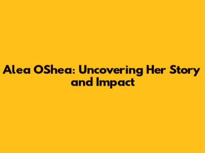 Alea O'Shea: Uncovering Her Story and Impact