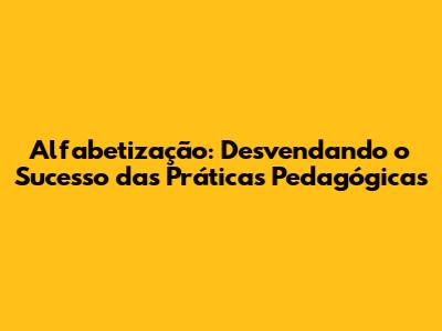 Alfabetização: Desvendando o Sucesso das Práticas Pedagógicas