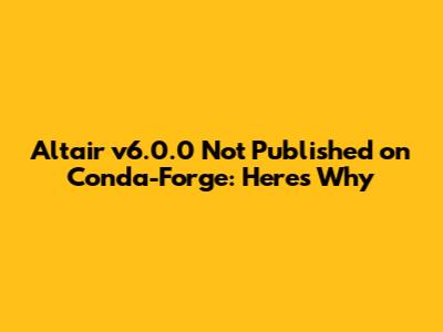 Altair v6.0.0 Not Published on Conda-Forge: Here's Why