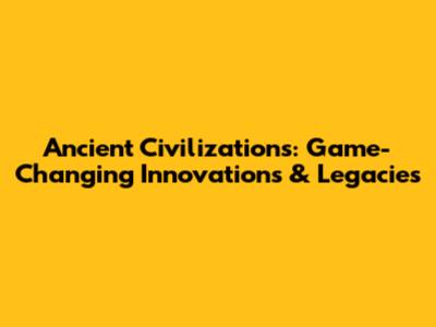 Ancient Civilizations: Game-Changing Innovations & Legacies