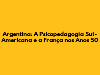 Argentina: A Psicopedagogia Sul-Americana e a França nos Anos 50