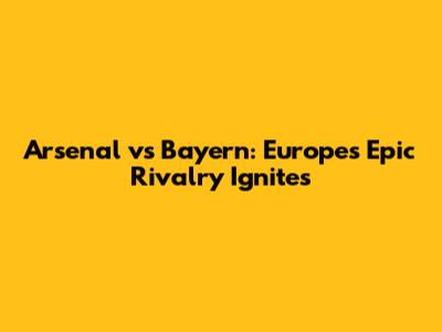 Arsenal vs Bayern: Europe's Epic Rivalry Ignites