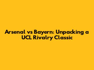 Arsenal vs Bayern: Unpacking a UCL Rivalry Classic