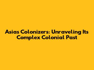 Asia's Colonizers: Unraveling Its Complex Colonial Past