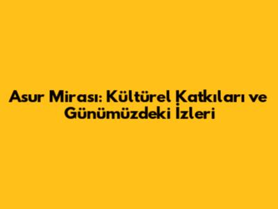 Asur Mirası: Kültürel Katkıları ve Günümüzdeki İzleri
