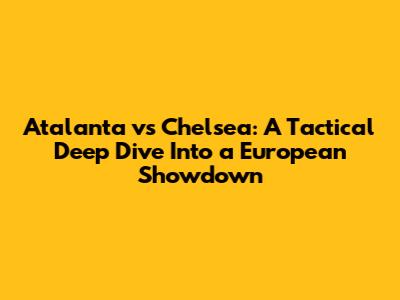 Atalanta vs Chelsea: A Tactical Deep Dive Into a European Showdown