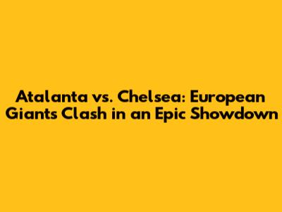Atalanta vs. Chelsea: European Giants Clash in an Epic Showdown