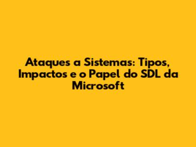 Ataques a Sistemas: Tipos, Impactos e o Papel do SDL da Microsoft