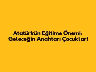 Atatürk'ün Eğitime Önemi: Geleceğin Anahtarı Çocuklar!