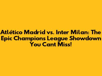 Atlético Madrid vs. Inter Milan: The Epic Champions League Showdown You Can't Miss!