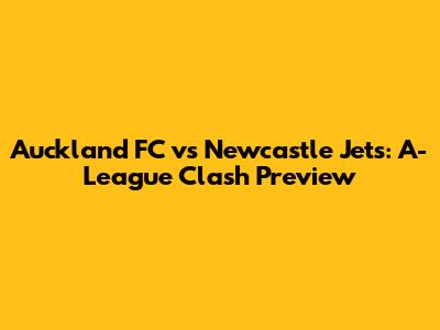 Auckland FC vs Newcastle Jets: A-League Clash Preview