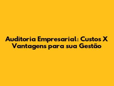 Auditoria Empresarial: Custos X Vantagens para sua Gestão