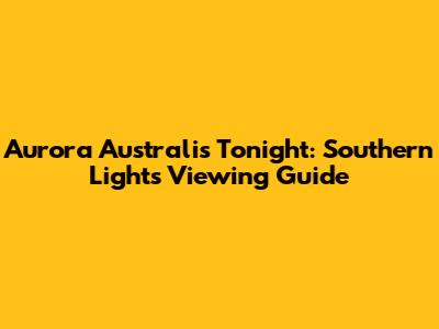 Aurora Australis Tonight: Southern Lights Viewing Guide