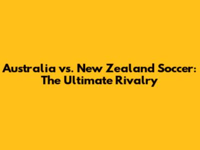 Australia vs. New Zealand Soccer: The Ultimate Rivalry