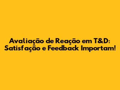 Avaliação de Reação em T&D: Satisfação e Feedback Importam!