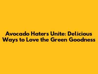 Avocado Haters Unite: Delicious Ways to Love the Green Goodness