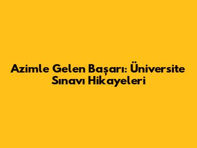 Azimle Gelen Başarı: Üniversite Sınavı Hikayeleri