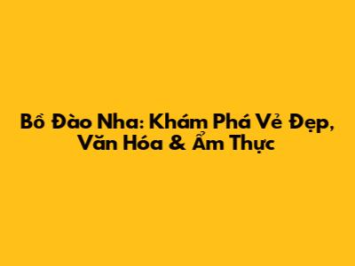 Bồ Đào Nha: Khám Phá Vẻ Đẹp, Văn Hóa & Ẩm Thực