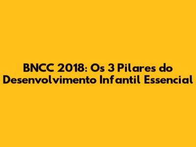 BNCC 2018: Os 3 Pilares do Desenvolvimento Infantil Essencial