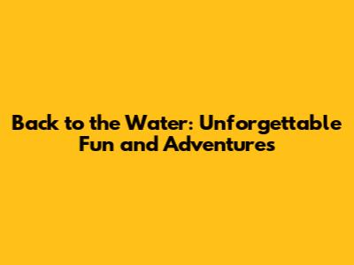 Back to the Water: Unforgettable Fun and Adventures