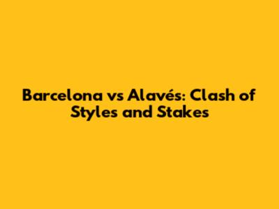 Barcelona vs Alavés: Clash of Styles and Stakes