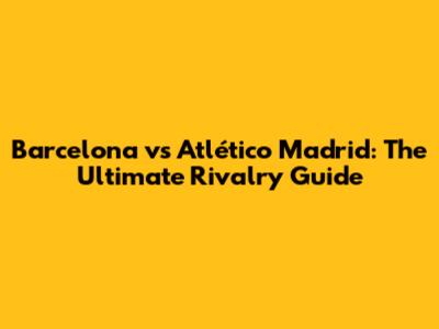 Barcelona vs Atlético Madrid: The Ultimate Rivalry Guide