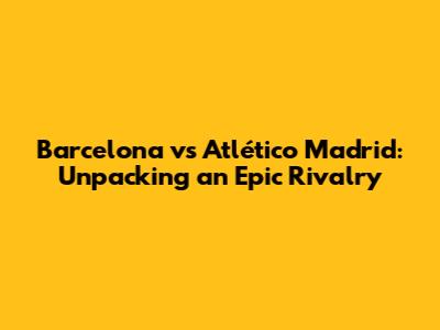 Barcelona vs Atlético Madrid: Unpacking an Epic Rivalry
